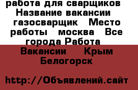 работа для сварщиков › Название вакансии ­ газосварщик › Место работы ­ москва - Все города Работа » Вакансии   . Крым,Белогорск